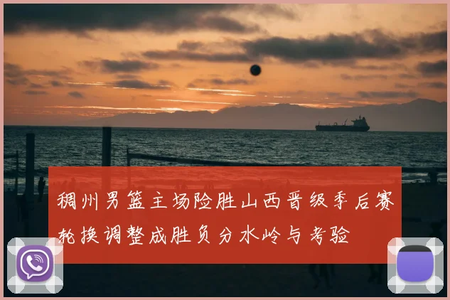 稠州男篮主场险胜山西晋级季后赛轮换调整成胜负分水岭与考验