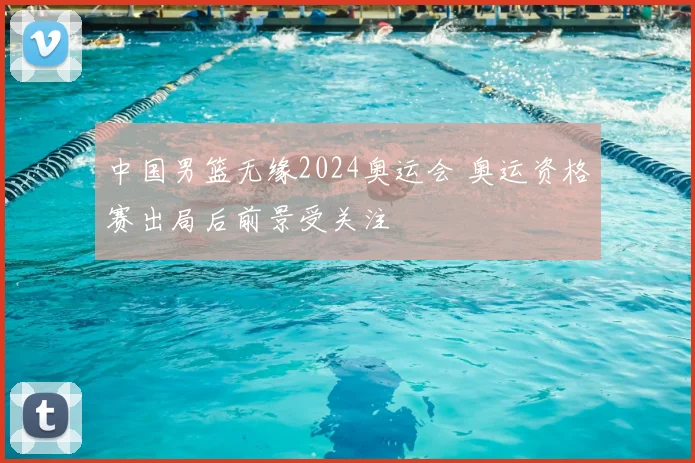 中国男篮无缘2024奥运会 奥运资格赛出局后前景受关注