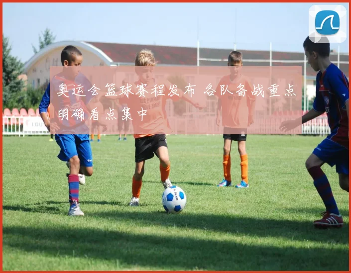奥运会篮球赛程发布 各队备战重点明确看点集中