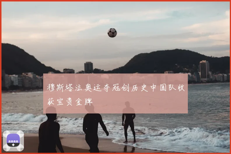 穆斯塔法奥运夺冠创历史中国队收获宝贵金牌
