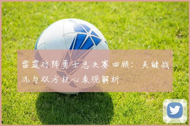 雷霆对阵勇士总决赛回顾：关键战况与双方核心表现解析