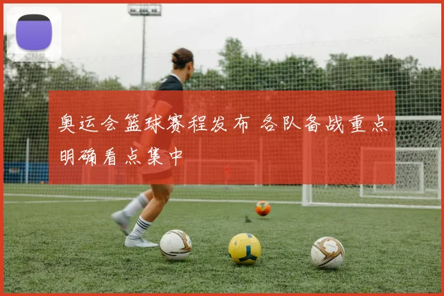 奥运会篮球赛程发布 各队备战重点明确看点集中