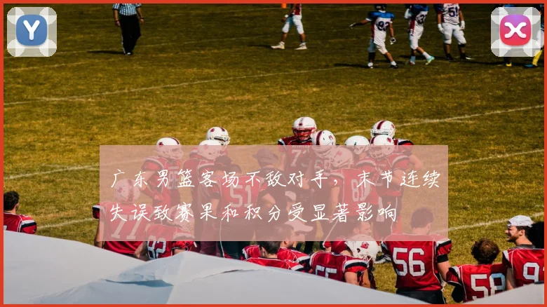 广东男篮客场不敌对手，末节连续失误致赛果和积分受显著影响