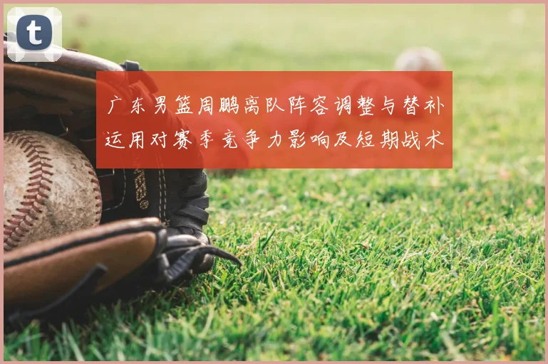 广东男篮周鹏离队阵容调整与替补运用对赛季竞争力影响及短期战术变化