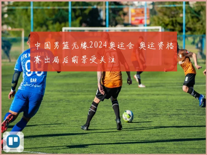 中国男篮无缘2024奥运会 奥运资格赛出局后前景受关注