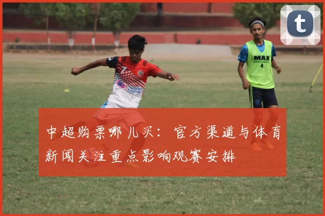 中超购票哪儿买：官方渠道与体育新闻关注重点影响观赛安排