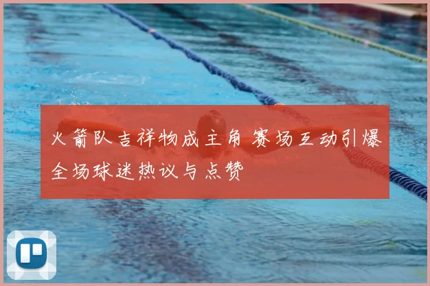 火箭队吉祥物成主角 赛场互动引爆全场球迷热议与点赞