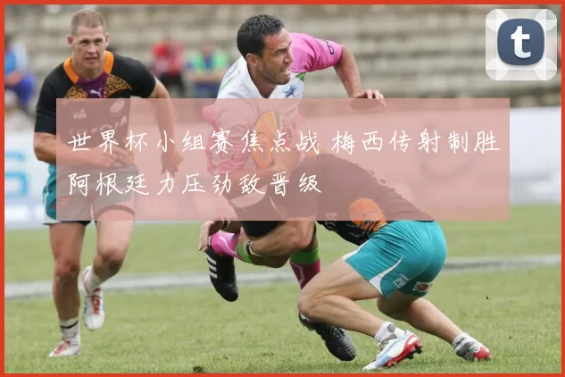 世界杯小组赛焦点战 梅西传射制胜阿根廷力压劲敌晋级