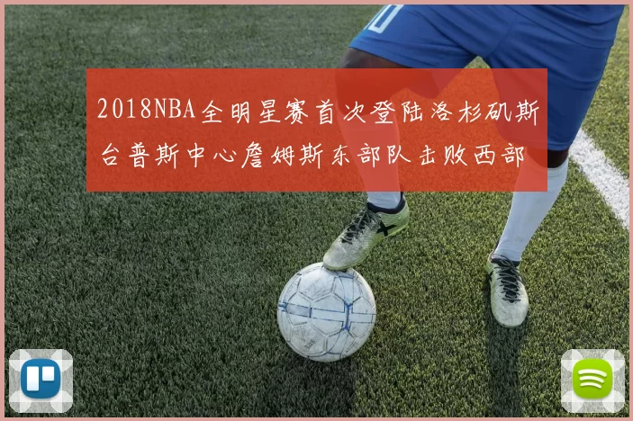 2018NBA全明星赛首次登陆洛杉矶斯台普斯中心詹姆斯东部队击败西部队