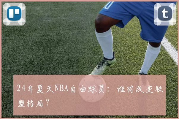 24年夏天NBA自由球员:谁将改变联盟格局?