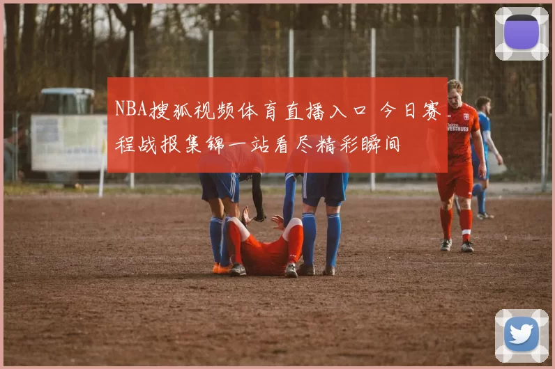 NBA搜狐视频体育直播入口 今日赛程战报集锦一站看尽精彩瞬间