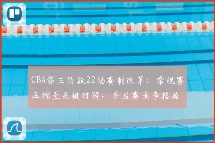 CBA第三阶段22场赛制改革:常规赛压缩至关键对阵,季后赛竞争格局生变