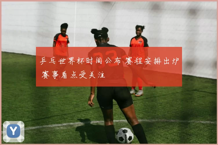 乒乓世界杯时间公布 赛程安排出炉 赛事看点受关注