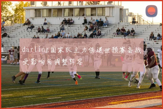 darling国家队主力伤退世预赛备战受影响或调整阵容