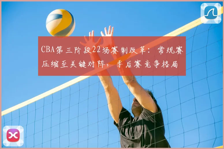 CBA第三阶段22场赛制改革:常规赛压缩至关键对阵,季后赛竞争格局生变