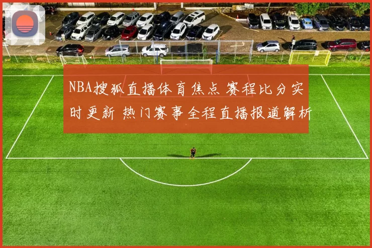 NBA搜狐直播体育焦点 赛程比分实时更新 热门赛事全程直播报道解析