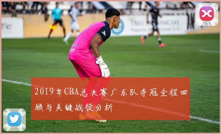 2019年CBA总决赛广东队夺冠全程回顾与关键战役分析