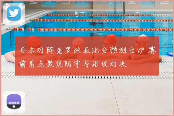 日本对阵克罗地亚比分预测出炉 赛前看点聚焦防守与进攻对决
