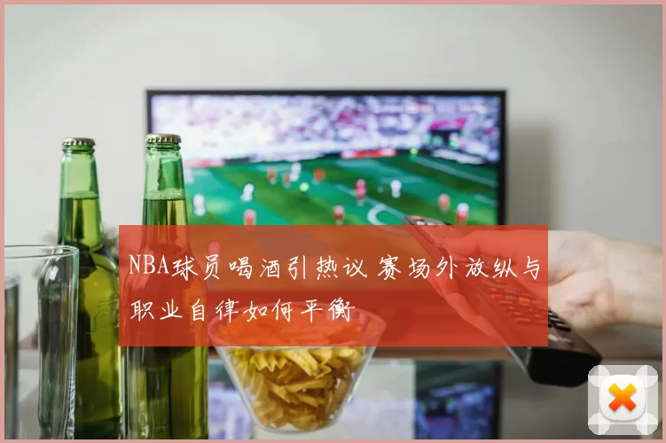 NBA球员喝酒引热议 赛场外放纵与职业自律如何平衡