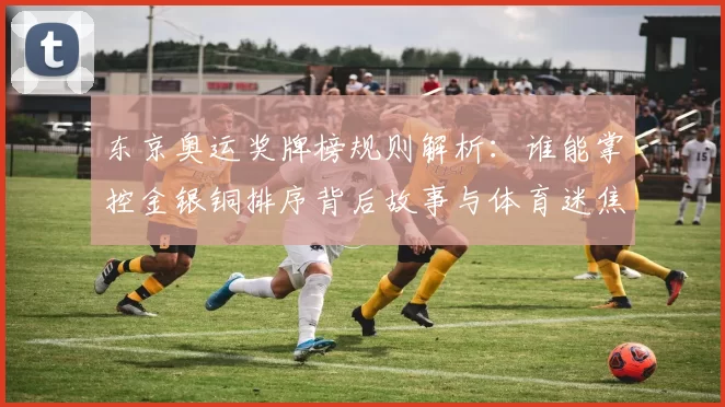 东京奥运奖牌榜规则解析：谁能掌控金银铜排序背后故事与体育迷焦点