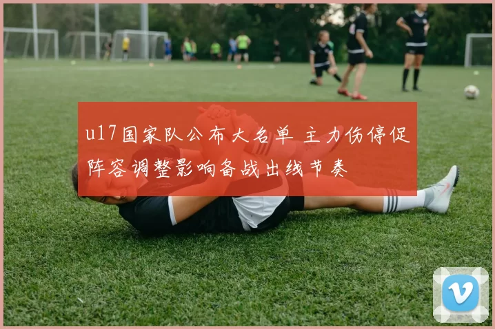 u17国家队公布大名单 主力伤停促阵容调整影响备战出线节奏