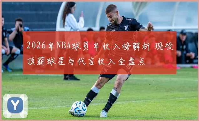 2026年NBA球员年收入榜解析 现役顶薪球星与代言收入全盘点