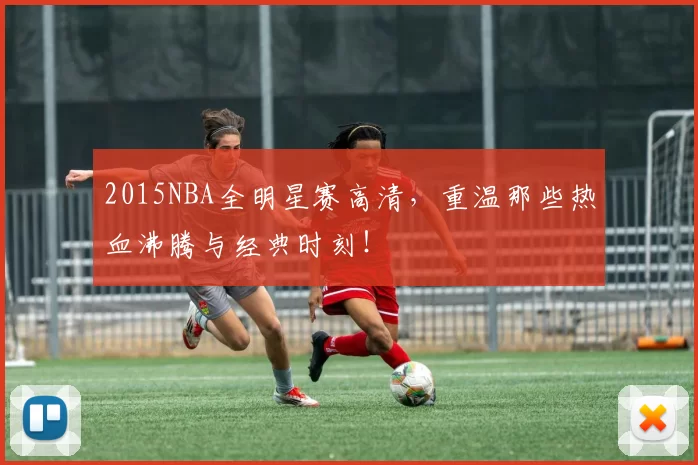 2015NBA全明星赛高清,重温那些热血沸腾与经典时刻!