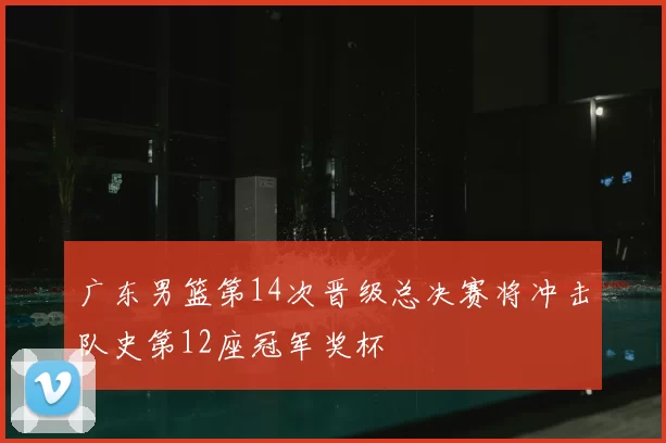 广东男篮第14次晋级总决赛将冲击队史第12座冠军奖杯