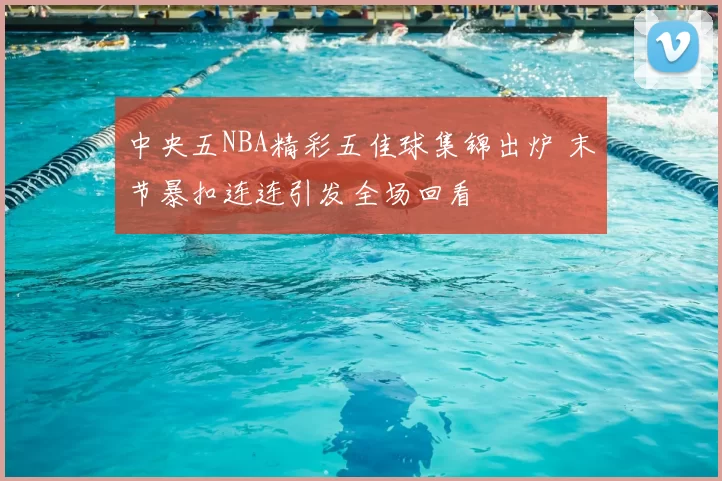 中央五NBA精彩五佳球集锦出炉 末节暴扣连连引发全场回看