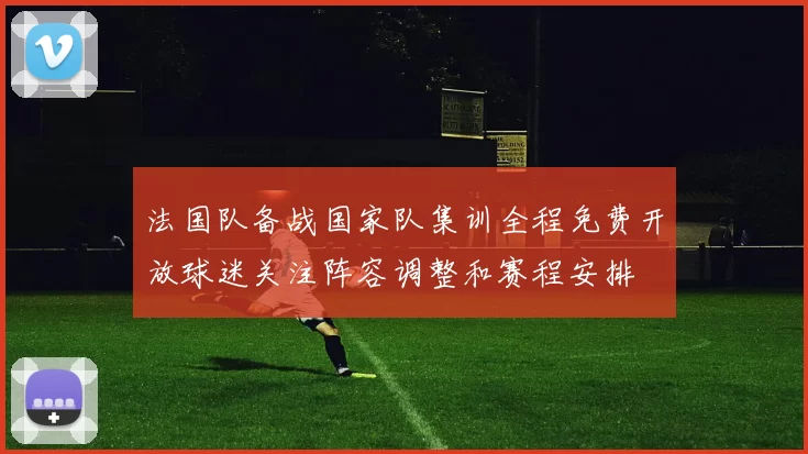 法国队备战国家队集训全程免费开放球迷关注阵容调整和赛程安排