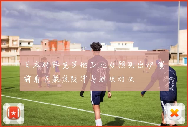 日本对阵克罗地亚比分预测出炉 赛前看点聚焦防守与进攻对决