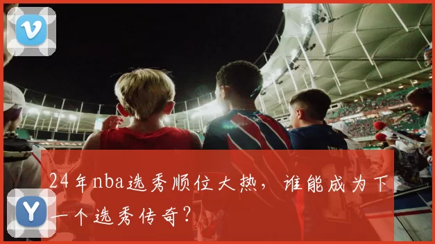 24年nba选秀顺位大热，谁能成为下一个选秀传奇？