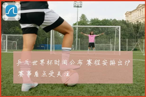 乒乓世界杯时间公布 赛程安排出炉 赛事看点受关注