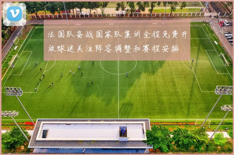 法国队备战国家队集训全程免费开放球迷关注阵容调整和赛程安排