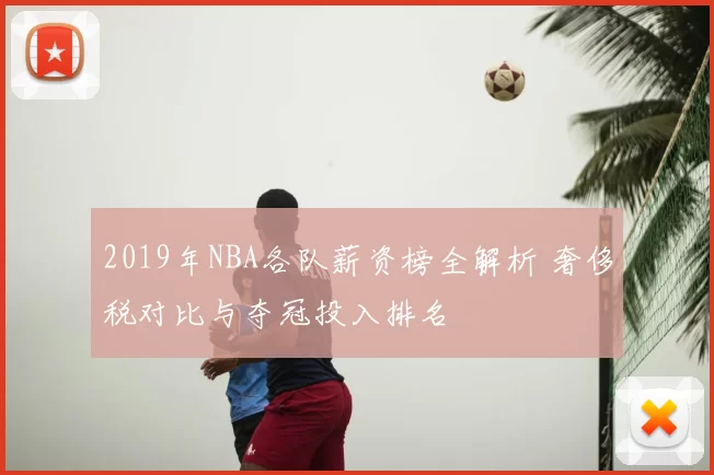 2019年NBA各队薪资榜全解析 奢侈税对比与夺冠投入排名